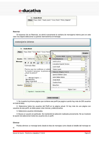 Manual de Usuario – Plataforma e-ducativa V 7.04.04 Página 87
Reenviar
Si hacemos clic en Reenviar, se abrirá nuevamente la ventana de mensajería interna pero en este
caso nos dejará seleccionar a quienes reenviaremos el mensaje:
1- Se muestra la primera página que contiene ese perfil (se pagina cuando hay más de 200 usuarios
en toda la lista).
2- Selecciona todos los usuarios del Perfil en la página actual. Si hay más de una página con
usuarios de ese perfil, se debe pasar a las mismas y seleccionarlos.
3- Selecciona usuarios individuales.
4- Busca un usuario en particular. Se mantendrá la selección realizada previamente. No se mostrará
la opción de seleccionar todos los usuarios de un perfil.
Eliminar
Podrás eliminar un mensaje tanto desde la lista de mensajes como desde el detalle del mensaje en
sí.
 