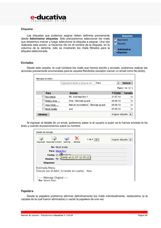 Manual de Usuario – Plataforma e-ducativa V 7.04.04 Página 88
Etiquetas
Las etiquetas que podemos asignar deben definirse previamente
desde Administrar etiquetas. Sólo precisaremos seleccionar los mails
que deseemos marcar y luego seleccionar la etiqueta a asignar. Una vez
realizada esta acción, si hacemos clic en el nombre de la etiqueta, en la
columna de la derecha, sólo se mostrarán los mails filtrados para la
etiqueta seleccionada.
Enviados
Desde esta carpeta, la cual contiene los mails que hemos escrito y enviado, podremos realizar las
acciones previamente enumeradas para la carpeta Recibidos (excepto marcar un email como No leído).
Al ingresar al detalle de un email, podremos saber si el usuario a quien se lo hemos enviado lo ha
leído y cuando al posicionarnos sobre su nombre:
Papelera
Desde la papelera podremos eliminar definitivamente los mails individualmente, restaurarlos (a la
carpeta de la cual fueron eliminados) o vaciar la papelera de una vez.
 