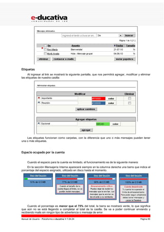 Manual de Usuario – Plataforma e-ducativa V 7.04.04 Página 89
Etiquetas
Al ingresar al link se mostrará la siguiente pantalla, que nos permitirá agregar, modificar y eliminar
las etiquetas de nuestra casilla:
Las etiquetas funcionan como carpetas, con la diferencia que uno o más mensajes pueden tener
una o más etiquetas.
Espacio ocupado por la cuenta
Cuando el espacio para la cuenta es limitado, el funcionamiento es de la siguiente manera:
En la sección Mensajería Interna aparecerá siempre en la columna derecha una barra que indica el
porcentaje del espacio asignado, utilizado en disco hasta el momento.
Cuando el porcentaje es menor que el 75% del total, la barra se mostrará verde, lo que significa
que aún no se está llegando a completar el total de la casilla. Se va a poder continuar enviando y
recibiendo mails sin ningún tipo de advertencia o mensaje de error.
 