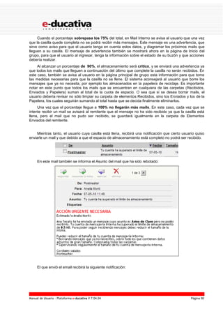 Manual de Usuario – Plataforma e-ducativa V 7.04.04 Página 90
Cuando el porcentaje sobrepasa los 75% del total, en Mail Interno se avisa al usuario que una vez
que la casilla quede completa no se podrá recibir más mensajes. Este mensaje es una advertencia, que
sirve como aviso para que el usuario tenga en cuenta estos datos, y diagramar los próximos mails que
lleguen a su casilla. El mensaje de advertencia también se mostrará ahora en la página de Inicio del
grupo, para que el usuario al ingresar, tenga la información sobre el estado de su buzón y que acciones
debería realizar.
Al alcanzar un porcentaje de 90%, el almacenamiento será crítico, y se enviará una advertencia ya
que todos los mails que lleguen a continuación del último que complete la casilla no serán recibidos. En
este caso, también se avisa al usuario en la página principal de grupo esta información para que tome
las medidas necesarias para que la casilla no se llene. El sistema aconsejará al usuario que borre los
mensajes que ya no necesita, por ejemplo los almacenados en la papelera de reciclaje. Es importante
notar en este punto que todos los mails que se encuentran en cualquiera de las carpetas (Recibidos,
Enviados y Papelera) suman al total de la cuota de espacio. O sea que si se desea borrar mails, el
usuario debería revisar no sólo limpiar su carpeta de elementos Recibidos, sino los Enviados y los de la
Papelera, los cuales seguirán sumando al total hasta que se decida finalmente eliminarlos.
Una vez que el porcentaje llegue a 100% no llegarán más mails. En este caso, cada vez que se
intente recibir un mail se avisará al remitente que el mensaje no ha sido recibido ya que la casilla está
llena, pero el mail que no pudo ser recibido, se guardará igualmente en la carpeta de Elementos
Enviados del remitente.
Mientras tanto, el usuario cuya casilla está llena, recibirá una notificación que cierto usuario quiso
enviarle un mail y que debido a que el espacio de almacenamiento está completo no podrá ser recibido.
En este mail también se informa el Asunto del mail que ha sido rebotado:
El que envió el email recibirá la siguiente notificación:
 