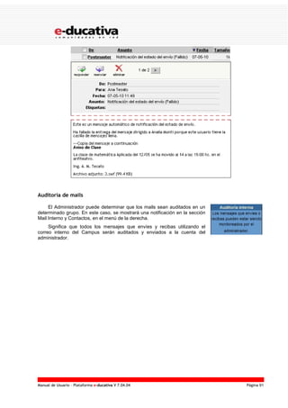 Manual de Usuario – Plataforma e-ducativa V 7.04.04 Página 91
Auditoría de mails
El Administrador puede determinar que los mails sean auditados en un
determinado grupo. En este caso, se mostrará una notificación en la sección
Mail Interno y Contactos, en el menú de la derecha.
Significa que todos los mensajes que envíes y recibas utilizando el
correo interno del Campus serán auditados y enviados a la cuenta del
administrador.
 