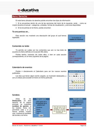 Manual de Usuario – Plataforma e-ducativa V 7.04.04 Página 92
Menú Derecho
En esta barra ubicada a la derecha podrás encontrar dos tipos de información:
1. Si te encuentras dentro de una de las secciones del menú de la izquierda, verás - como se
mostró durante el manual – categorías, unidades, formas de visualización, y servicios disponibles.
2. Si te encuentras en la Home, podrás encontrar:
Te encuentras en…
Esta sección nos mostrará una descripción del grupo al cual hemos
ingresado.
Contenido no leído
Te permite ver cuáles son los contenidos que aún no has leído de
acuerdo al criterio definido en la sección Mis datos.
Podrás leerlos, haciendo clic sobre ellos, o bien en cada sección
correspondiente, en el menú izquierdo de la página.
Calendario de eventos
Podrás ir directamente al Calendario para ver los nuevos eventos
publicados.
Los días que tienen algún evento cargado, se mostrarán destacados, y
con un enlace para acceder al mismo en forma particular.
Sondeos
Antes de los
Destacados, en área
derecha de la página
principal, se mostrarán
sondeos de opinión, si
los hubiera. Éstos nos
permitirán votar y si ya
hemos emitido nuestro
voto, mostrará el resultado
del sondeo a la fecha.
 
