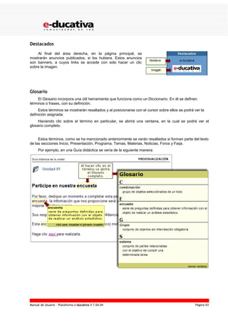 Manual de Usuario – Plataforma e-ducativa V 7.04.04 Página 93
Destacados
Al final del área derecha, en la página principal, se
mostrarán anuncios publicados, si los hubiera. Estos anuncios
son banners, a cuyos links se accede con solo hacer un clic
sobre la imagen.
Glosario
El Glosario incorpora una útil herramienta que funciona como un Diccionario. En él se definen
términos o frases, con su definición.
Estos términos se mostrarán resaltados y al posicionarse con el cursor sobre ellos se podrá ver la
definición asignada.
Haciendo clic sobre el término en particular, se abrirá una ventana, en la cual se podrá ver el
glosario completo.
Estos términos, como se ha mencionado anteriormente se verán resaltados si forman parte del texto
de las secciones Inicio, Presentación, Programa, Temas, Materias, Noticias, Foros y Faqs.
Por ejemplo, en una Guía didáctica se vería de la siguiente manera:
 