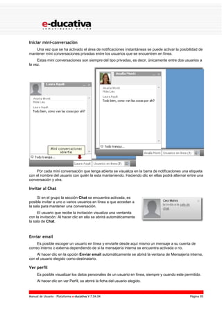Manual de Usuario – Plataforma e-ducativa V 7.04.04 Página 95
Iniciar mini-conversación
Una vez que se ha activado el área de notificaciones instantáneas se puede activar la posibilidad de
mantener mini conversaciones privadas entre los usuarios que se encuentren en línea.
Estas mini conversaciones son siempre del tipo privadas, es decir, únicamente entre dos usuarios a
la vez.
Por cada mini conversación que tenga abierta se visualiza en la barra de notificaciones una etiqueta
con el nombre del usuario con quién la esta manteniendo. Haciendo clic en ellas podrá alternar entre una
conversación y otra.
Invitar al Chat
Si en el grupo la sección Chat se encuentra activada, es
posible invitar a uno o varios usuarios en línea a que accedan a
la sala para mantener una conversación.
El usuario que recibe la invitación visualiza una ventanita
con la invitación. Al hacer clic en ella se abrirá automáticamente
la sala de Chat.
Enviar email
Es posible escoger un usuario en línea y enviarle desde aquí mismo un mensaje a su cuenta de
correo interno o externa dependiendo de si la mensajería interna se encuentra activada o no.
Al hacer clic en la opción Enviar email automáticamente se abrirá la ventana de Mensajería interna,
con el usuario elegido como destinatario.
Ver perfil
Es posible visualizar los datos personales de un usuario en línea, siempre y cuando este permitido.
Al hacer clic en ver Perfil, se abrirá la ficha del usuario elegido.
 
