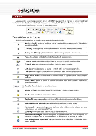 Manual de Usuario – Plataforma e-ducativa V 7.04.04 Página 96
El Editor
Las siguientes secciones poseen en común el EDITOR que permite el ingreso de la información con
las herramientas de edición más habituales: Archivos, Sitios, FAQs, Noticias, Anuncios, Foros, etc.
Los botones mostrados aquí pueden no estar disponibles.
Tabla detallada de los botones
A continuación veremos un detalle de cada herramienta disponible:
Negrita (Ctrl+B): aplica el estilo de fuente negrita al texto seleccionado, dándole un
aspecto resaltado.
Cursiva (Ctrl+I): aplica el estilo de fuente itálica o cursiva al texto seleccionado.
Subrayado (Ctrl+U): aplica una línea o subrayado bajo el texto seleccionado.
Tachado: aplica el estilo de fuente tachado al texto seleccionado.
Color de fondo: permite aplicar un color de fondo a los textos seleccionados.
Color de letra: permite aplicar un color a los textos seleccionados.
Lista desordenada: aplica un punto o símbolo a los párrafos seleccionados.
Lista ordenada: aplica una numeración correlativa a los párrafos seleccionados.
Pegar desde Word: utilizar cuando la información se ha copiado desde un documento
de Word.
Vista Previa: aplica el estilo de fuente negrita al texto seleccionado, dándole un
aspecto resaltado.
Tamaño: Permite definir el tamaño del texto
Alinear al centro: establece alineación centrada al contenido seleccionado.
Emoticones: inserta un emoticón de la lista.
Escribir fórmula matemática: escribe una fórmula con símbolos matemáticos.
Insertar símbolos matemáticos: permite insertar símbolos de un listado.
Hipervínculo: representado por una cadena, este botón permite enlazar un texto
seleccionado con un enlace a la Web.
Quitar hipervínculo: retira el hipervínculo creado a la Web.
Insertar/editar imagen: permite incorporar imágenes desde una URL cualquiera. Su
visualización dependerá de la disponibilidad de a misma en el servidor de origen.
Insertar código de objeto web 2.0: permite insertar el código de incrustación de un
objeto web 2.0.
 