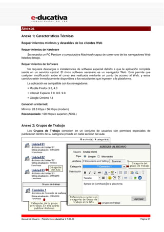 Manual de Usuario – Plataforma e-ducativa V 7.04.04 Página 97
Anexos
Anexo 1: Características Técnicas
Requerimientos mínimos y deseables de los clientes Web
Requerimientos de Hardware
Se necesita un PC Pentium o computadora Macintosh capaz de correr uno de los navegadores Web
listados debajo.
Requerimientos de Software
No requiere descargas o instalaciones de software especial debido a que la aplicación completa
reside en un servidor central. El único software necesario es un navegador Web. Esto permite que
cualquier modificación sobre el curso sea realizada mediante un punto de acceso al Web, y estos
cambios estén inmediatamente disponibles a los estudiantes que ingresen a la plataforma.
La aplicación es compatible con los navegadores:
+ Mozilla Firefox 3.5, 4.0
+ Internet Explorer 7.0, 8.0, 9.0.
+ Google Chrome 13
Conexión a Internet:
Mínimo: 28.8 Kbps / 56 Kbps (modem)
Recomendado: 128 Kbps o superior (ADSL)
Anexo 2: Grupos de Trabajo
Los Grupos de Trabajo consisten en un conjunto de usuarios con permisos especiales de
publicación dentro de su categoría privada en cada sección del aula.
 