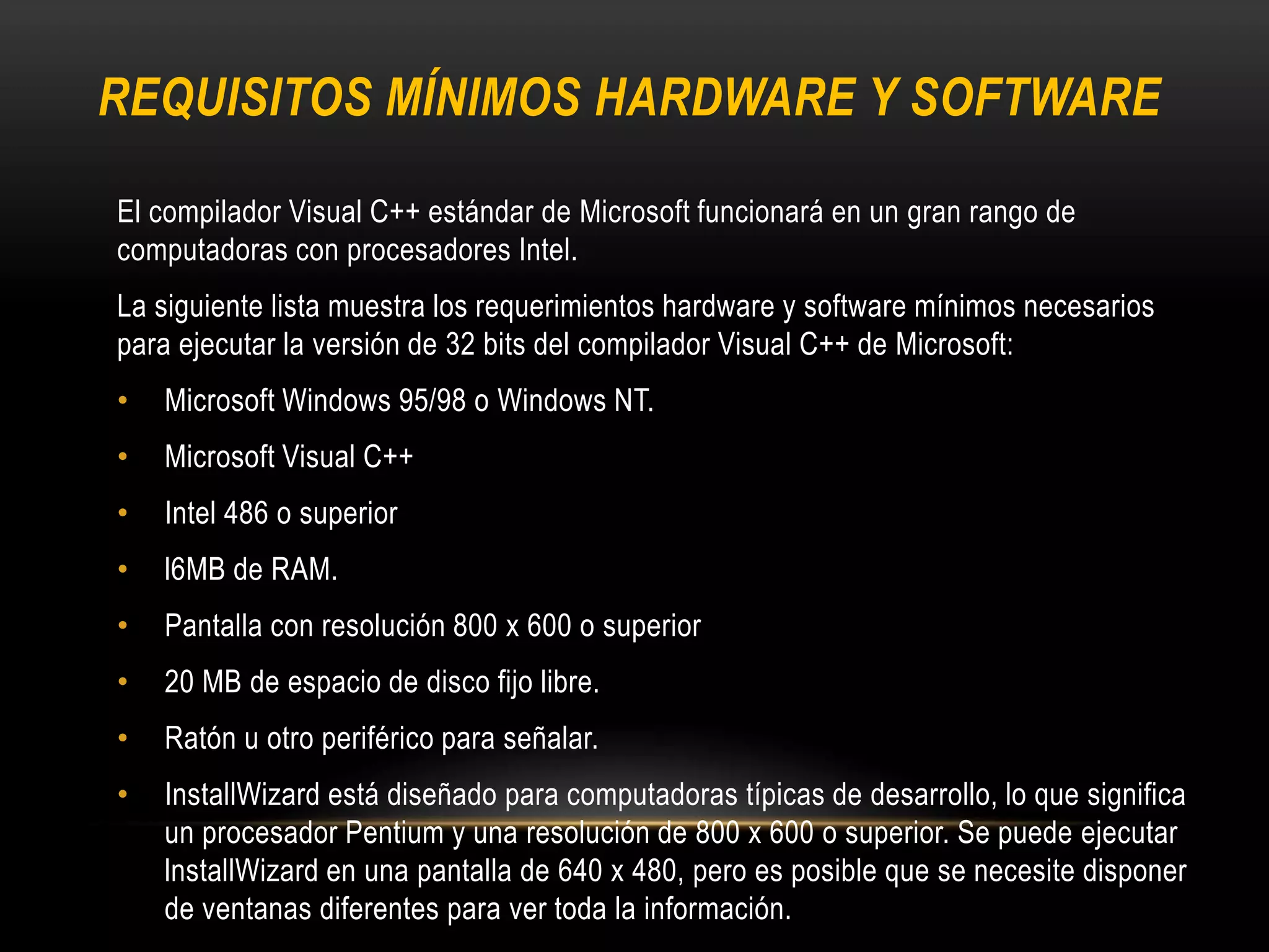 REQUISITOS MÍNIMOS HARDWARE Y SOFTWARE
El compilador Visual C++ estándar de Microsoft funcionará en un gran rango de
computadoras con procesadores Intel.
La siguiente lista muestra los requerimientos hardware y software mínimos necesarios
para ejecutar la versión de 32 bits del compilador Visual C++ de Microsoft:
• Microsoft Windows 95/98 o Windows NT.
• Microsoft Visual C++
• Intel 486 o superior
• l6MB de RAM.
• Pantalla con resolución 800 x 600 o superior
• 20 MB de espacio de disco fijo libre.
• Ratón u otro periférico para señalar.
• InstallWizard está diseñado para computadoras típicas de desarrollo, lo que significa
un procesador Pentium y una resolución de 800 x 600 o superior. Se puede ejecutar
lnstallWizard en una pantalla de 640 x 480, pero es posible que se necesite disponer
de ventanas diferentes para ver toda la información.
 