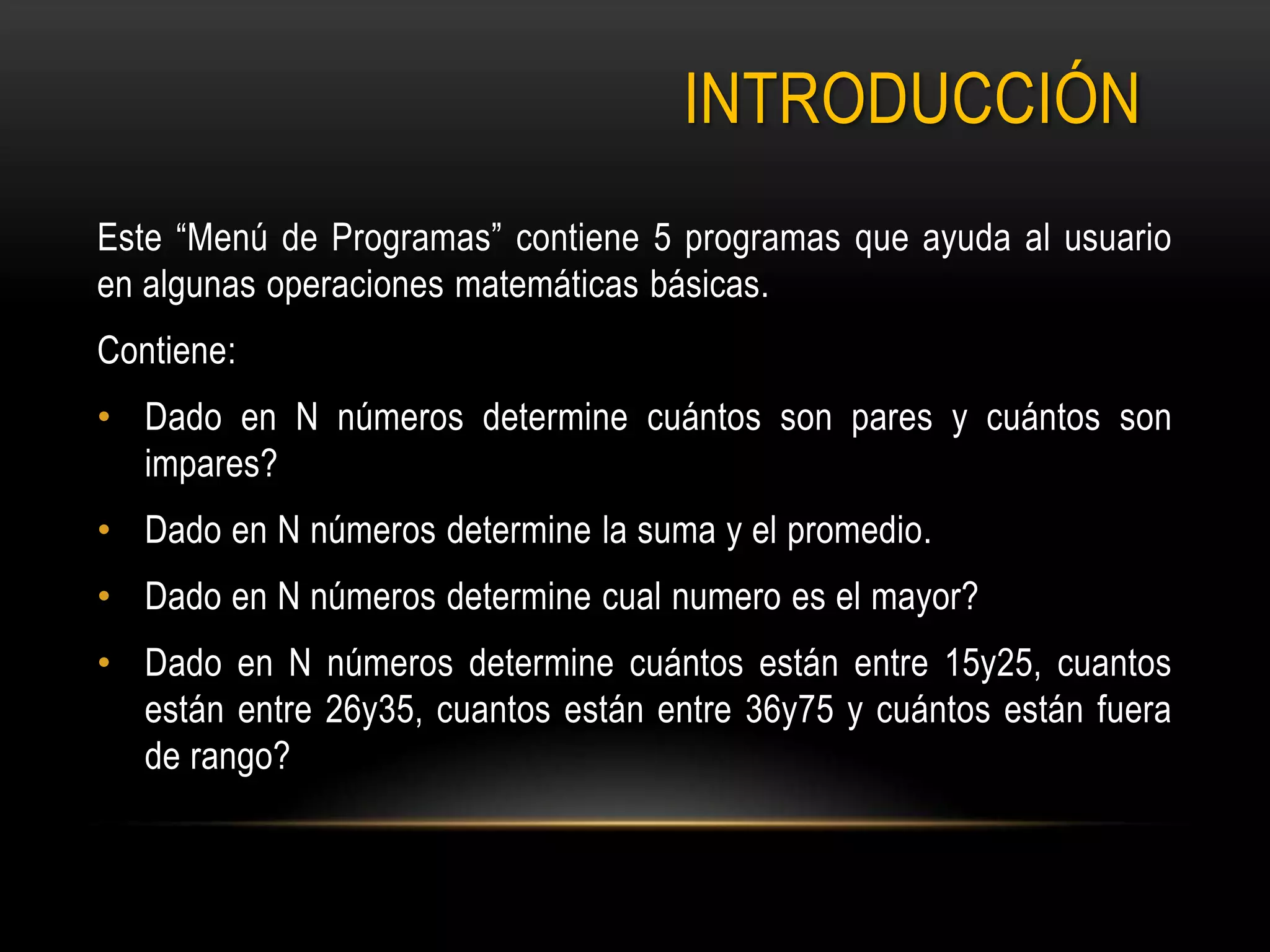 INTRODUCCIÓN
Este “Menú de Programas” contiene 5 programas que ayuda al usuario
en algunas operaciones matemáticas básicas.
Contiene:
• Dado en N números determine cuántos son pares y cuántos son
impares?
• Dado en N números determine la suma y el promedio.
• Dado en N números determine cual numero es el mayor?
• Dado en N números determine cuántos están entre 15y25, cuantos
están entre 26y35, cuantos están entre 36y75 y cuántos están fuera
de rango?
 