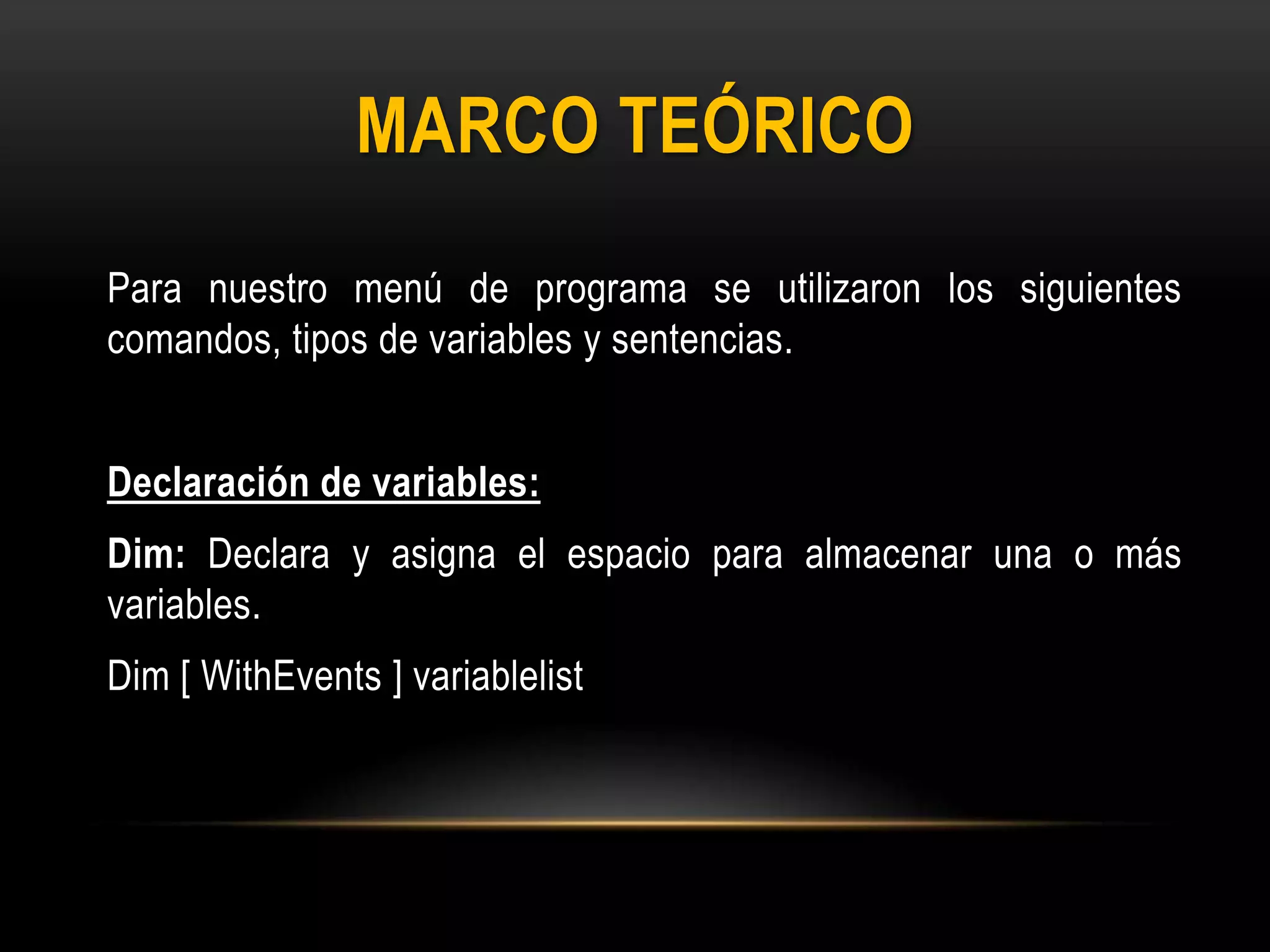 MARCO TEÓRICO
Para nuestro menú de programa se utilizaron los siguientes
comandos, tipos de variables y sentencias.
Declaración de variables:
Dim: Declara y asigna el espacio para almacenar una o más
variables.
Dim [ WithEvents ] variablelist
 