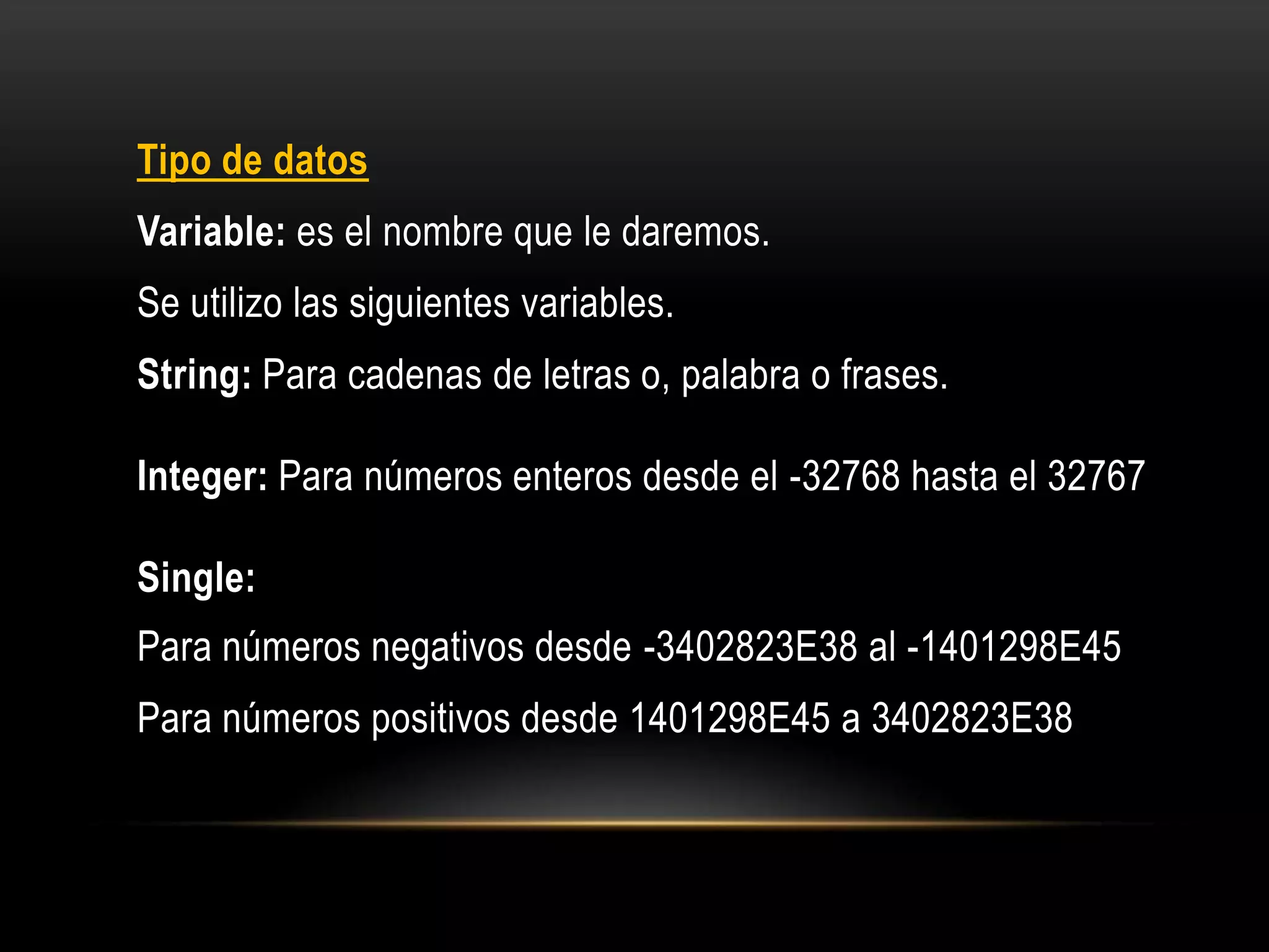 Tipo de datos
Variable: es el nombre que le daremos.
Se utilizo las siguientes variables.
String: Para cadenas de letras o, palabra o frases.
Integer: Para números enteros desde el -32768 hasta el 32767
Single:
Para números negativos desde -3402823E38 al -1401298E45
Para números positivos desde 1401298E45 a 3402823E38
 