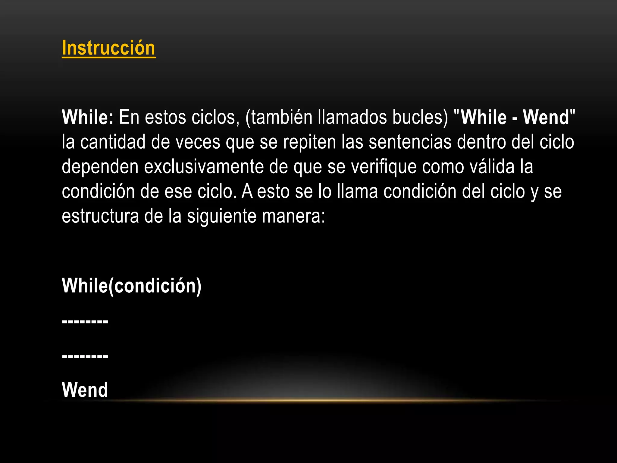 Instrucción
While: En estos ciclos, (también llamados bucles) "While - Wend"
la cantidad de veces que se repiten las sentencias dentro del ciclo
dependen exclusivamente de que se verifique como válida la
condición de ese ciclo. A esto se lo llama condición del ciclo y se
estructura de la siguiente manera:
While(condición)
--------
--------
Wend
 