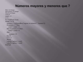Dim i As Integer
Dim numero As Integer
Dim N As Integer
cont1=0
cont2 = 0
i = 1
N = Val(Text1.Text)
While i <= N
numero = Val(InputBox("ingrese su número:", "numero"))
If numero < 7 Then
cont1 = cont1 + 1
Else if numero > 7 Then
cont2 = cont2 + 1
Else
numero = 0
End if
i = i + 1
Wend
Label4.Caption = cont1
Label5.Caption = cont2
End Sub
 