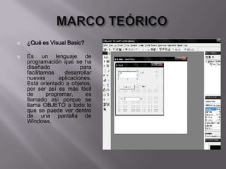  ¿Qué es Visual Basic?
 Es un lenguaje de
programación que se ha
diseñado para
facilitarnos desarrollar
nuevas aplicaciones.
Está orientado a objetos,
por ser así es más fácil
de programar, es
llamado así porque se
llama OBJETO a todo lo
que se puede ver dentro
de una pantalla de
Windows.
 