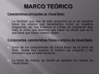 Características principales de Visual Basic
 La facilidad que nos da este programa es el de arrastrar
todos los objetos que necesitemos incluir en nuestros
programas, así nos evitamos el trabajo de programar algo
más, lo único que tenemos que hacer es declar que es lo
que tiene que hacer nuestro objeto.
Componentes, características físicas o entorno de Visual Basic.
 Unos de los componentes de Visual Basic es la barra de
título, donde nos muestra el nombre del proyecto y del
formulario que se está haciendo.
 La barra de menús, es donde se agrupan los menús de
Visual Basic.
 