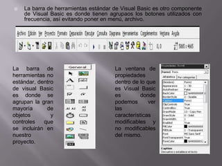  La barra de herramientas estándar de Visual Basic es otro componente
de Visual Basic es donde tienen agrupaos los botones utilizados con
frecuencia, así evitando poner en menú, archivo.
La barra de
herramientas no
estándar, dentro
de visual Basic
es donde se
agrupan la gran
mayoría de
objetos y
controles que
se incluirán en
nuestro
proyecto.
La ventana de
propiedades
dentro de lo que
es Visual Basic
es donde
podemos ver
las
características
modificables y
no modificables
del mismo.
 