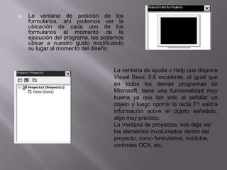  La ventana de posición de los
formularios, ahí podemos ver la
ubicación de cada uno de los
formularios al momento de la
ejecución del programa, los podemos
ubicar a nuestro gusto modificando
su lugar al momento del diseño
La ventana de ayuda o Help que dispone
Visual Basic 0.6 excelente, al igual que
en todos los demás programas de
Microsoft, tiene una funcionalidad muy
buena ya que tan solo al señalar un
objeto y luego oprimir la tecla F1 saldrá
información sobre el objeto señalado,
algo muy práctico.
La Ventana de proyectos, nos deja ver
los elementos involucrados dentro del
proyecto, como formularios, módulos,
controles OCX, etc.
 