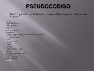  Dado N números por teclado determinar cuántos son pares y cuántos son
impares?
Dim i As Integer
Dim contp As Integer
Dim N As Integer
contp = 0
i = 1
N = Val(Text1.Text)
While i <= N
numero = Val(InputBox("ingrese su número:", "numero"))
If numero Mod 2 = 0 Then
contp = contp + 1
Else
conti = conti + 1
End If
i = i + 1
Wend
Label3.Caption = contp
Label5.Caption = conti
End Sub
Private Sub Command2_Click()
Text1.Text = “”
Label3.Caption = “”
Label5.Caption = “”
End Sub
 