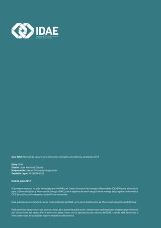 Guía IDAE: Manual de usuario de calificación energética de edificios existentes CE3
X
Edita: IDAE
Diseño: Juan Martínez Estudio
Maquetación: Sedán Oficina de Imaginación
Depósito Legal: M-26889-2012
Madrid, julio 2012
El presente manual ha sido redactado por MIYABI y el Centro Nacional de Energías Renovables (CENER) para el Instituto
para la Diversificación y Ahorro de la Energía (IDAE), con el objetivo de servir de guía en el manejo del programa informático
CE3
X de calificación energética de edificios existentes.
Esta publicación está incluida en el fondo editorial del IDAE, en la serie Calificación de Eficiencia Energética de Edificios.
Está permitida la reproducción, parcial o total, de la presente publicación, siempre que esté destinada al ejercicio profesional
por los técnicos del sector. Por el contrario, debe contar con la aprobación por escrito del IDAE, cuando esté destinado a
fines editoriales en cualquier soporte impreso o electrónico.
 