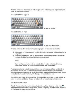 Podemos ver que la diferencias en esta imagen tanto entre lenguajes español e inglés,
como en el arreglo de letras.
Teclado QWERTY en español
Teclado en español
Teclado DVORAK en ingles
Teclado Dvorak en inglés
Tenemos entonces dos características a escoger para un lenguaje de entrada:
1. El lenguaje en el que vamos a escribir. Ej. Ingles de Estados Unidos o Español de
Argentina.
2. El arreglo del teclado, que dicta como están posicionados los caracteres en el
teclado. Ej. Español de España o Ingles Internacional.
Nota:
Para configurar propiamente un teclado deberá saber ambos parámetros,
consulte el manual de su equipo para conocer más al respecto.
Puede personalizar el teclado para un idioma o un formato específicos cambiando la
distribución del teclado. La distribución controla los caracteres que aparecen en la
pantalla cuando se presionan las teclas del teclado. Algunos idiomas de entrada tienen
varias distribuciones del teclado, mientras que otros sólo tienen una.
Veamos un corto video de cómo cambiar los dispositivos de entrada y como utilizar la
barra de control de idiomas directo en la barra de tareas o independientemente.
Instrucciones paso a paso:
Paso 1: Para abrir Configuración regional y de idioma, haga clic en el botón Inicio ,
después en Panel de control, escoja Reloj, idioma y región y, a continuación, haga clic
en Configuración regional y de idioma.
 
