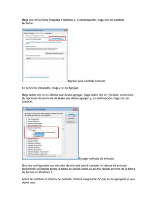 Haga clic en la ficha Teclados e idiomas y, a continuación, haga clic en Cambiar
teclados.
Opción para cambiar teclado
En Servicios instalados, haga clic en Agregar.
Haga doble clic en el idioma que desea agregar, haga doble clic en Teclado, seleccione
las opciones de servicios de texto que desea agregar y, a continuación, haga clic en
Aceptar.
Escoger método de entrada
Una vez configurados sus métodos de entrada podrá cambiar el idioma de entrada
fácilmente utilizando tanto la barra de tareas como su acceso rápido atreves de la barra
de tareas en Windows 7.
Antes de cambiar el idioma de entrada, deberá asegurarse de que se ha agregado el que
desea usar.
 