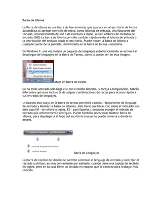 Barra de idioma
La Barra de idioma es una barra de herramientas que aparece en el escritorio de forma
automática al agregar servicios de texto, como idiomas de entrada, distribuciones del
teclado, reconocimiento de voz o de escritura a mano, o bien editores de métodos de
entrada (IME).La barra de idioma permite cambiar rápidamente el idioma de entrada o
la distribución del teclado desde el escritorio. Puede mover la Barra de idioma a
cualquier parte de la pantalla, minimizarla en la barra de tareas u ocultarla.
En Windows 7, una vez instale un paquete de lenguajes automáticamente se activara el
despliegue de lenguajes en la Barra de Tareas, como lo puede ver en esta imagen.
Atajo en barra de tareas
De no estar activado solo haga clic con el botón derecho, y escoja Configuración, habrán
diferentes opciones incluso la de asignar combinaciones de teclas para acceso rápido a
sus entradas de lenguajes.
Utilizando este atajo en la barra de tereas permitirá cambiar rápidamente de lenguaje
de entrada y Mostrar la Barra de idiomas. Solo tiene que hacer clic sobre el indicador (en
este caso EN – se refiere a Ingles, ES – para Español), entonces escoger el método de
entrada que anteriormente configuro. Puede también seleccionar Mostrar Barra de
idioma, para desplegarla al tope del escritorio (recuerde puede moverla a donde lo
desee).
Barra de Lenguajes
La barra de control de idiomas le permite controlar el lenguaje de entrada y controlar el
teclado a utilizar, es muy conveniente por ejemplo: cuando tiene una Laptop de teclado
en inglés, pero en su casa tiene un teclado en español que le conecta para trabajar más
cómodo.
 
