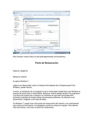Para finalizar nuestro disco se está desfragmentando correctamente…
Punto de Restauración.
Explorar categorías
Restaurar sistema
Se aplica Windows 7
¿Alguna vez deseó poder volver el tiempo atrás después de un bloqueo grave? Con
Windows, puede hacerlo.
A veces, la instalación de un programa o de un controlador puede hacer que Windows se
ejecute de forma lenta o imprevisible. Restaurar sistema puede devolver los programas
y archivos del sistema de su equipo a un momento en que todo funcionaba bien,
evitando la pérdida de tiempo valioso solucionando problemas. No afectará a sus
documentos, imágenes u otro tipo de datos.
En Windows 7, puede crear más puntos de restauración del sistema y ver exactamente
qué archivos se eliminarán o se agregarán cuando se restaure el equipo. Para obtener
más información, vea Crear un punto de restauración.
 