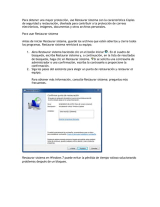 Para obtener una mayor protección, use Restaurar sistema con la característica Copias
de seguridad y restauración, diseñada para contribuir a la protección de correos
electrónicos, imágenes, documentos y otros archivos personales.
Para usar Restaurar sistema
Antes de iniciar Restaurar sistema, guarde los archivos que estén abiertos y cierre todos
los programas. Restaurar sistema reiniciará su equipo.
1. Abra Restaurar sistema haciendo clic en el botón Iniciar . En el cuadro de
búsqueda, escriba Restaurar sistema y, a continuación, en la lista de resultados
de búsqueda, haga clic en Restaurar sistema. Si se solicita una contraseña de
administrador o una confirmación, escriba la contraseña o proporcione la
confirmación.
2. Siga los pasos del asistente para elegir un punto de restauración y restaurar el
equipo.
Para obtener más información, consulte Restaurar sistema: preguntas más
frecuentes.
Restaurar sistema en Windows 7 puede evitar la pérdida de tiempo valioso solucionando
problemas después de un bloqueo.
 
