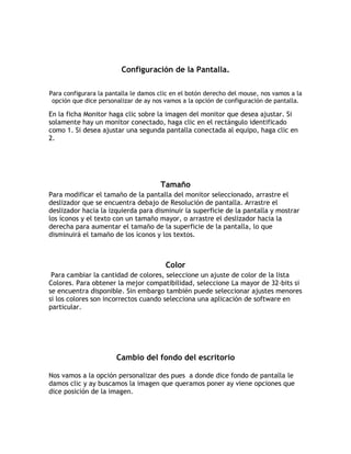 Configuración de la Pantalla.
Para configurara la pantalla le damos clic en el botón derecho del mouse, nos vamos a la
opción que dice personalizar de ay nos vamos a la opción de configuración de pantalla.
En la ficha Monitor haga clic sobre la imagen del monitor que desea ajustar. Si
solamente hay un monitor conectado, haga clic en el rectángulo identificado
como 1. Si desea ajustar una segunda pantalla conectada al equipo, haga clic en
2.
Tamaño
Para modificar el tamaño de la pantalla del monitor seleccionado, arrastre el
deslizador que se encuentra debajo de Resolución de pantalla. Arrastre el
deslizador hacia la izquierda para disminuir la superficie de la pantalla y mostrar
los íconos y el texto con un tamaño mayor, o arrastre el deslizador hacia la
derecha para aumentar el tamaño de la superficie de la pantalla, lo que
disminuirá el tamaño de los íconos y los textos.
Color
Para cambiar la cantidad de colores, seleccione un ajuste de color de la lista
Colores. Para obtener la mejor compatibilidad, seleccione La mayor de 32-bits si
se encuentra disponible. Sin embargo también puede seleccionar ajustes menores
si los colores son incorrectos cuando selecciona una aplicación de software en
particular.
Cambio del fondo del escritorio
Nos vamos a la opción personalizar des pues a donde dice fondo de pantalla le
damos clic y ay buscamos la imagen que queramos poner ay viene opciones que
dice posición de la imagen.
 