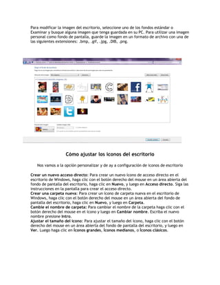 Para modificar la imagen del escritorio, seleccione uno de los fondos estándar o
Examinar y busque alguna imagen que tenga guardada en su PC. Para utilizar una imagen
personal como fondo de pantalla, guarde la imagen en un formato de archivo con una de
las siguientes extensiones: .bmp, .gif, .jpg, .DIB, .png.
Cómo ajustar los íconos del escritorio
Nos vamos a la opción personalizar y de ay a configuración de iconos de escritorio
Crear un nuevo acceso directo: Para crear un nuevo ícono de acceso directo en el
escritorio de Windows, haga clic con el botón derecho del mouse en un área abierta del
fondo de pantalla del escritorio, haga clic en Nuevo, y luego en Acceso directo. Siga las
instrucciones en la pantalla para crear el acceso directo.
Crear una carpeta nueva: Para crear un ícono de carpeta nueva en el escritorio de
Windows, haga clic con el botón derecho del mouse en un área abierta del fondo de
pantalla del escritorio, haga clic en Nuevo, y luego en Carpeta.
Cambie el nombre de carpeta: Para cambiar el nombre de la carpeta haga clic con el
botón derecho del mouse en el ícono y luego en Cambiar nombre. Escriba el nuevo
nombre presione Intro.
Ajustar el tamaño del ícono: Para ajustar el tamaño del ícono, haga clic con el botón
derecho del mouse en un área abierta del fondo de pantalla del escritorio, y luego en
Ver. Luego haga clic en Íconos grandes, Íconos medianos, o Íconos clásicos.
 