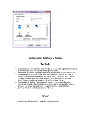 Configuración del Mouse y Teclado
Teclado
1. Muestre el menú Inicio presionando Ctrl+Esc (o la tecla del logotipo de Windows).
A continuación, abra el Panel de control presionando C.
2. En el Panel de control, asegúrese de que se encuentra en la Vista clásica, en la
que se muestran todos los iconos del Panel de control. Si no es así, vaya al
recuadro de la izquierda del Panel de control y abra Cambiar a Vista clásica
presionando la tecla de tabulación y luego Entrar. Presione las teclas de
dirección para desplazarse a Mouse y después presione Entrar.
3. En el cuadro de diálogo Propiedades del mouse, en la pestaña Botones,
encontrará el cuadro Configuración de botones. Active Intercambiar botones
primario y secundario presionando S. A continuación, presione Entrar.
4. Cierre el Panel de control presionando Alt+F, C.
Mouse
1. Haga clic en el botón Inicio y luego en Panel de control.
 