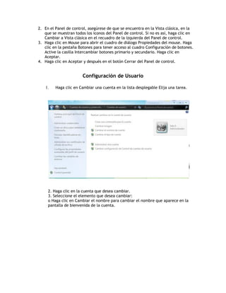2. En el Panel de control, asegúrese de que se encuentra en la Vista clásica, en la
que se muestran todos los iconos del Panel de control. Si no es así, haga clic en
Cambiar a Vista clásica en el recuadro de la izquierda del Panel de control.
3. Haga clic en Mouse para abrir el cuadro de diálogo Propiedades del mouse. Haga
clic en la pestaña Botones para tener acceso al cuadro Configuración de botones.
Active la casilla Intercambiar botones primario y secundario. Haga clic en
Aceptar.
4. Haga clic en Aceptar y después en el botón Cerrar del Panel de control.
Configuración de Usuario
1. Haga clic en Cambiar una cuenta en la lista desplegable Elija una tarea.
2. Haga clic en la cuenta que desea cambiar.
3. Seleccione el elemento que desea cambiar:
o Haga clic en Cambiar el nombre para cambiar el nombre que aparece en la
pantalla de bienvenida de la cuenta.
 