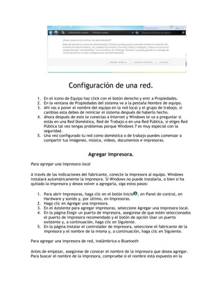 Configuración de una red.
1. En el icono de Equipo haz click con el botón derecho y entr a Propiedades.
2. En la ventana de Propiedades del sistema ve a la pestaña Nombre de equipo.
3. Ahí vas a poner el nombre del equipo en la red local y el grupo de trabajo, si
cambias esta debes de reiniciar el sistema después de haberlo hecho.
4. Ahora después de esto te conectas a Internet y Windows te va a preguntar si
estás en una Red Doméstica, Red de Trabajo o en una Red Pública, si eliges Red
Pública tal vez tengas problemas porque Windows 7 es muy especial con la
seguridad.
5. Una vez configurado tu red como doméstica o de trabajo puedes comenzar a
compartir tus imágenes, música, videos, documentos e impresoras.
Agregar impresora.
Para agregar una impresora local
A través de las indicaciones del fabricante, conecte la impresora al equipo. Windows
instalará automáticamente la impresora. Si Windows no puede instalarla, o bien si ha
quitado la impresora y desea volver a agregarla, siga estos pasos:
1. Para abrir Impresoras, haga clic en el botón Inicio , en Panel de control, en
Hardware y sonido y, por último, en Impresoras.
2. Haga clic en Agregar una impresora.
3. En el Asistente para agregar impresoras, seleccione Agregar una impresora local.
4. En la página Elegir un puerto de impresora, asegúrese de que estén seleccionados
el puerto de impresora recomendado y el botón de opción Usar un puerto
existente y, a continuación, haga clic en Siguiente.
5. En la página Instalar el controlador de impresora, seleccione el fabricante de la
impresora y el nombre de la misma y, a continuación, haga clic en Siguiente.
Para agregar una impresora de red, inalámbrica o Bluetooth
Antes de empezar, asegúrese de conocer el nombre de la impresora que desea agregar.
Para buscar el nombre de la impresora, compruebe si el nombre está expuesto en la
 