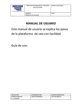 INSTITUTO TECNOLOGICO “ANTONIO
JOSE DE SUCRE”
FECHA: 24-07-2014
ASUNTO:
MANUAL DE USUARIO
PAG:
HECHO POR: APROBADOPOR: SUPERVISADORPOR:
ALBERTO MODEST
C.I:21505787
SARA CONTRERAS HECTOR BRAVO
MANUAL DE USUARIO
Este manual de usuario se explica los pasos
de la plataforma de saia con facilidad.
Guia de uso:
 