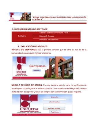 “SISTEMA DE INFORMACIÓN AUTOMATIZADO PARA LA PLANIFICACIÓN ACADÉMICA” 
3.2 REQUERIMIENTOS DE SOFTWARE Software Sistema operativo Windows 7/8/8.1 Microsoft Access Microsoft visual studio 
4. EXPLICACIÓN DE MÓDULOS 
MÓDULO DE BIENVENIDA: Es la primera ventana que se abre la cual le da la bienvenida al usuario para ingresar al sistema. 
MÓDULO DE INICIO DE SESIÓN: En esta Ventana esta la parte de verificación de usuario para poder ingresar al sistema como tal, si el usuario no está registrado deberá darle al botón de registrar y llenar los campos con su información que se requiera. 
 