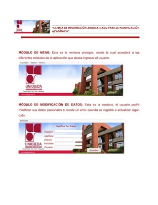 “SISTEMA DE INFORMACIÓN AUTOMATIZADO PARA LA PLANIFICACIÓN ACADÉMICA” 
MÓDULO DE MENÚ: Esta es la ventana principal, desde la cual accederá a los diferentes módulos de la aplicación que desea ingresar el usuario. 
MÓDULO DE MODIFICACIÓN DE DATOS: Esta es la ventana, el usuario podrá modificar sus datos personales si existe un error cuando se registró o actualizar algún dato. 
 