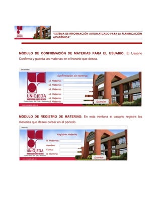 “SISTEMA DE INFORMACIÓN AUTOMATIZADO PARA LA PLANIFICACIÓN ACADÉMICA” 
MÓDULO DE CONFIRMACIÓN DE MATERIAS PARA EL USUARIO: El Usuario Confirma y guarda las materias en el horario que desea. 
MÓDULO DE REGISTRO DE MATERIAS: En esta ventana el usuario registra las materias que desea cursar en el periodo. 
 