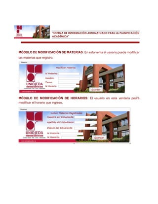“SISTEMA DE INFORMACIÓN AUTOMATIZADO PARA LA PLANIFICACIÓN ACADÉMICA” 
MÓDULO DE MODIFICACIÓN DE MATERIAS: En esta venta el usuario puede modificar las materias que registro. 
MÓDULO DE MODIFICACIÓN DE HORARIOS: El usuario en esta ventana podrá modificar el horario que ingreso. 
 