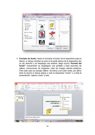 10
 Formato de fondo, hasta el momento el fondo de la diapositiva esta en
blanco, si desea cambiar se para en la parte blanca de la diapositiva dar
un clic derecho y se despliega una ventana, elegir opción “formato del
fondo” nuevamente se desplegara una pantalla y dará opciones de
relleno, correcciones de imágenes, color de imagen, efectos artísticos;
Para este caso se escogió relleno de trama y con color verde, por ultimo
tiene la opción si desea aplicar a solo la diapositiva “cerrar” o a toda la
presentación “aplicar a todo “y listo.
 