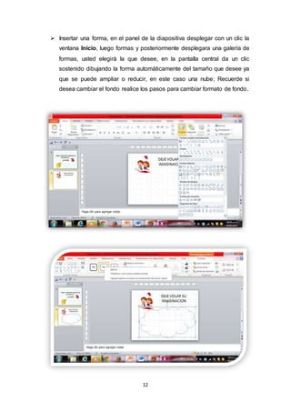12
 Insertar una forma, en el panel de la diapositiva desplegar con un clic la
ventana Inicio, luego formas y posteriormente desplegara una galería de
formas, usted elegirá la que desee, en la pantalla central da un clic
sostenido dibujando la forma automáticamente del tamaño que desee ya
que se puede ampliar o reducir, en este caso una nube; Recuerde si
desea cambiar el fondo realice los pasos para cambiar formato de fondo.
 