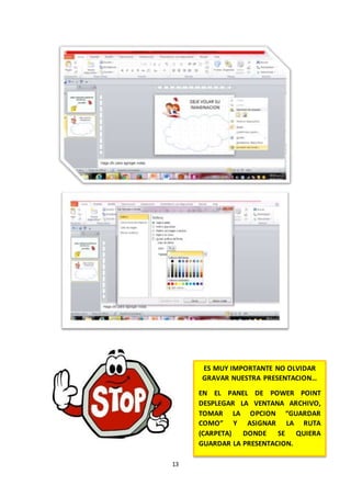 13
ES MUY IMPORTANTE NO OLVIDAR
GRAVAR NUESTRA PRESENTACION…
EN EL PANEL DE POWER POINT
DESPLEGAR LA VENTANA ARCHIVO,
TOMAR LA OPCION “GUARDAR
COMO” Y ASIGNAR LA RUTA
(CARPETA) DONDE SE QUIERA
GUARDAR LA PRESENTACION.
 