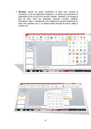 15
 WordArt, cuando se quiere transformar el título para cambiar la
monotonía, si es una diapositiva didáctica o no formal, en el panel de la
diapositiva se da un clic en la sección insertar, “WordArt” y se escoge el
tipo de letra, tome las siguientes opciones; sombra, reflexión,
iluminación, bisel, o transformar, bien elegimos la opción transformar en
este caso, quedara así; si no desea puede escoger la opción, reflejo a
sombra, etc.
 