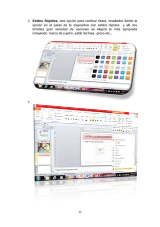 17
 Estilos Rápidos, otra opción para cambiar títulos, resaltarlos dando la
opción en el panel de la diapositiva con estilos rápidos y allí nos
brindara gran variedad de opciones se elegirá la más apropiada
incluyendo marco de cuadro, estilo de línea, groso etc...

 