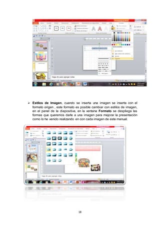 18
 Estilos de Imagen, cuando se inserta una imagen se inserta con el
formato origen , este formato es posible cambiar con estilos de imagen,
en el panel de la diapositiva, en la ventana Formato se despliega las
formas que queremos darle a una imagen para mejorar la presentación
como lo he venido realizando en con cada imagen de este manual.
 
