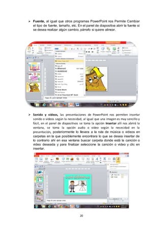 20
 Fuente, al igual que otros programas PowerPoint nos Permite Cambiar
el tipo de fuente, tamaño, etc. En el panel de diapositiva abrir la fuente si
se desea realizar algún cambio, párrafo si quiere alinear.
 Sonido y videos, las presentaciones de PowerPoint nos permiten insertar
sonido o videos según la necesidad, al igual que una imagen es muy sencillo y
fácil, en el panel de diapositivas se toma la opción Insertar allí nos abrirá la
ventana, se toma la opción audio o video según la necesidad en la
presentación, posteriormente lo llevara a la ruta de música o videos en
carpetas en la que posiblemente encontrara lo que se desea insertar de
lo contrario ahí en esa ventana buscar carpeta donde está la canción o
video deseada y para finalizar seleccione la canción o video y clic en
insertar.
 