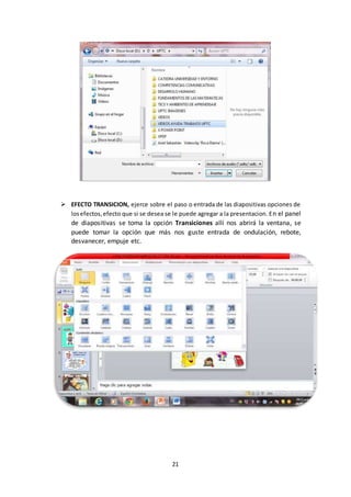 21
 EFECTO TRANSICION, ejerce sobre el paso o entrada de las diapositivas opciones de
losefectos,efecto que si se desea se le puede agregar a la presentacion. En el panel
de diapositivas se toma la opción Transiciones allí nos abrirá la ventana, se
puede tomar la opción que más nos guste entrada de ondulación, rebote,
desvanecer, empuje etc.
 