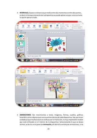 23
 INTERVALO, Espacioo distanciaque mediaentre dosmomentosoentre dospuntos,
esdecirel tiempooduraciónde ladiapositivase puede aplicarunapor unao se toma
la opciónaplicara todo.
 ANIMACIONES: Dar movimientos a texto, imágenes, formas, cuadros, gráficos
SmartArty otros objetos que se encuentran dentrode cadadiapositiva, hay que tener
cuidadoya que muchasvecesesconfusocon la Transición, esmuyimportante resaltar
que está enfocado en el interior de la diapositiva. Seleccionando lo que se desea
animar,se da clic enel panel de Animación,allí abrirála ventanade animaciones,si no
 