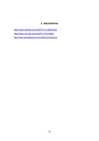 26
4. BIBLIOGRAFIA
https://www.youtube.com/watch?v=1nufQr5Hxwo
https://www.youtube.com/watch?v=fZvujhlqii0
http://www.wordreference.com/definicion/Espacio
 