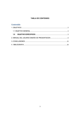 3
TABLA DE CONTENIDO
Contenido
1. OBJETIVOS...................................................................................................................5
1.1 OBJETIVO GENERAL.............................................................................................5
1.0 OBJETIVO ESPECIFICOS ................................................................................5
2. MANUAL DEL USUARIO DISEÑO DE PRESENTACION...........................................6
3. CONCLUSIONES........................................................................................................25
4. BIBLIOGRAFIA...........................................................................................................26
 