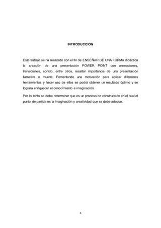 4
INTRODUCCION
Este trabajo se ha realizado con el fin de ENSEÑAR DE UNA FORMA didáctica
la creación de una presentación POWER POINT con animaciones,
transiciones, sonido, entre otros, resaltar importancia de una presentación
llamativa o muerta; Fomentando una motivación para aplicar diferentes
herramientas y hacer uso de ellas se podrá obtener un resultado óptimo y se
lograra enriquecer el conocimiento e imaginación.
Por lo tanto se debe determinar que es un proceso de construcción en el cual el
punto de partida es la imaginación y creatividad que se debe adoptar.
 