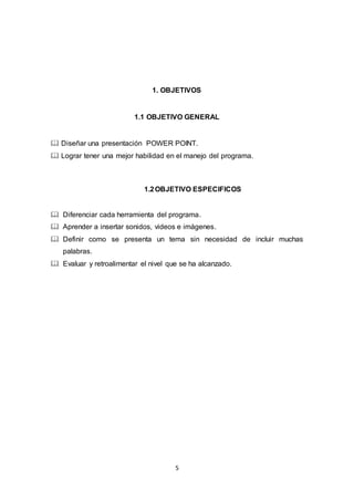 5
1. OBJETIVOS
1.1 OBJETIVO GENERAL
 Diseñar una presentación POWER POINT.
 Lograr tener una mejor habilidad en el manejo del programa.
1.2OBJETIVO ESPECIFICOS
 Diferenciar cada herramienta del programa.
 Aprender a insertar sonidos, videos e imágenes.
 Definir como se presenta un tema sin necesidad de incluir muchas
palabras.
 Evaluar y retroalimentar el nivel que se ha alcanzado.
 